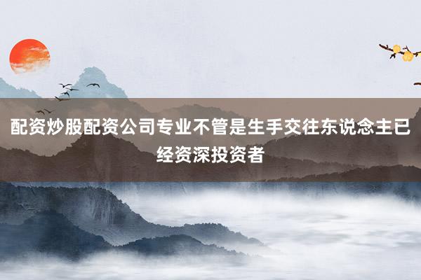 配资炒股配资公司专业不管是生手交往东说念主已经资深投资者