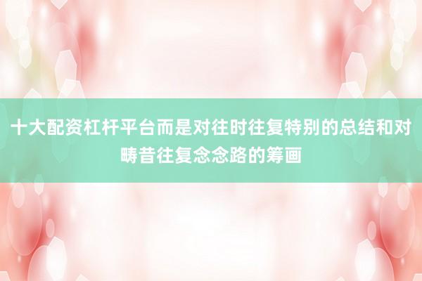 十大配资杠杆平台而是对往时往复特别的总结和对畴昔往复念念路的筹画