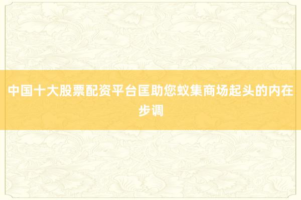 中国十大股票配资平台匡助您蚁集商场起头的内在步调