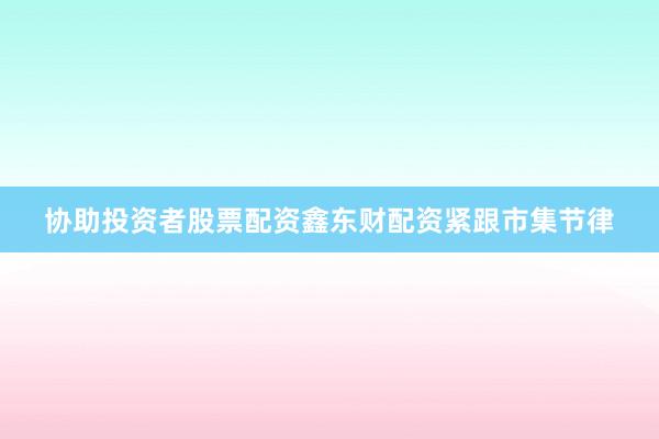 协助投资者股票配资鑫东财配资紧跟市集节律