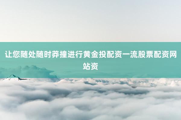 让您随处随时莽撞进行黄金投配资一流股票配资网站资