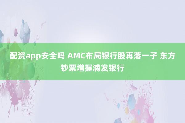 配资app安全吗 AMC布局银行股再落一子 东方钞票增握浦发银行