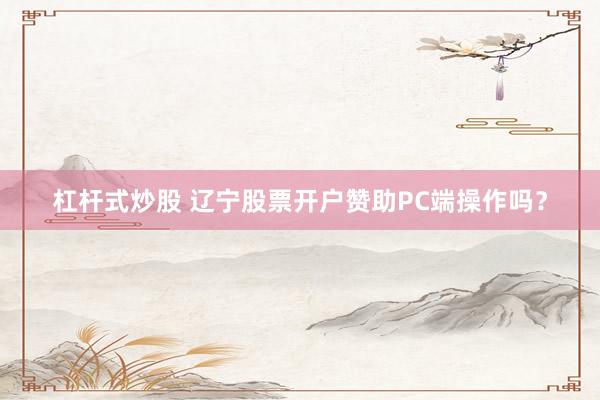 杠杆式炒股 辽宁股票开户赞助PC端操作吗？