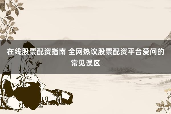 在线股票配资指南 全网热议股票配资平台爱问的常见误区