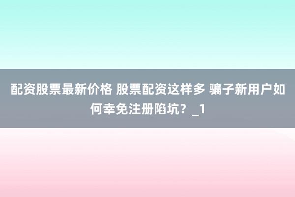 配资股票最新价格 股票配资这样多 骗子新用户如何幸免注册陷坑？_1