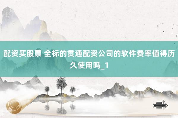 配资买股票 全标的贯通配资公司的软件费率值得历久使用吗_1