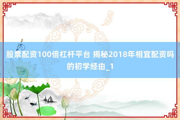 股票配资100倍杠杆平台 揭秘2018年相宜配资吗的初学经由_1