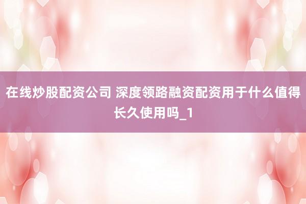 在线炒股配资公司 深度领路融资配资用于什么值得长久使用吗_1