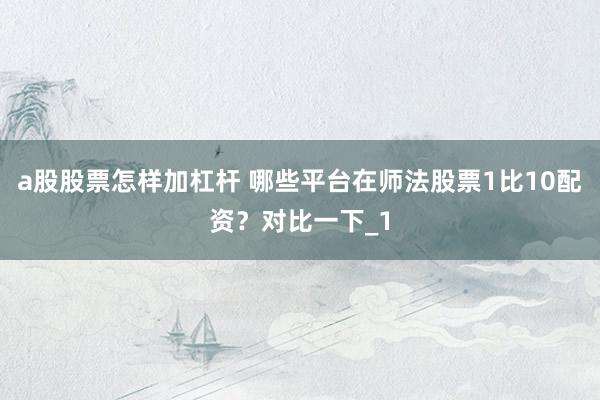 a股股票怎样加杠杆 哪些平台在师法股票1比10配资？对比一下_1