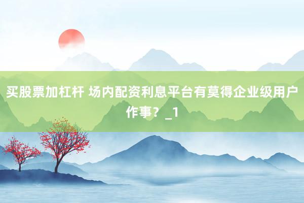 买股票加杠杆 场内配资利息平台有莫得企业级用户作事？_1