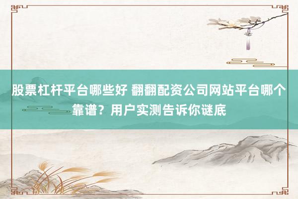 股票杠杆平台哪些好 翻翻配资公司网站平台哪个靠谱？用户实测告诉你谜底