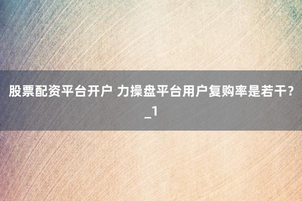 股票配资平台开户 力操盘平台用户复购率是若干？_1