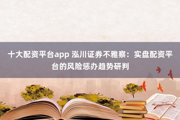 十大配资平台app 泓川证券不雅察：实盘配资平台的风险惩办趋势研判