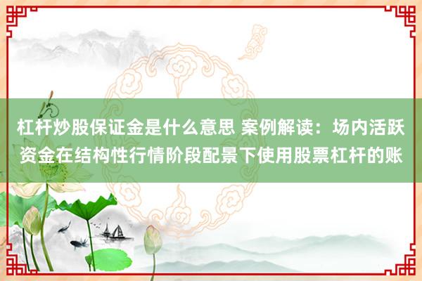杠杆炒股保证金是什么意思 案例解读：场内活跃资金在结构性行情阶段配景下使用股票杠杆的账