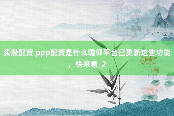 买股配资 ppp配资是什么瞻仰平台已更新这些功能，快来看_2