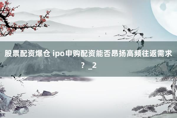 股票配资爆仓 ipo申购配资能否昂扬高频往返需求？_2