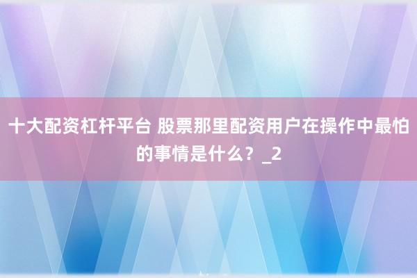 十大配资杠杆平台 股票那里配资用户在操作中最怕的事情是什么？_2